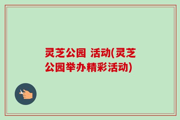 灵芝公园 活动(灵芝公园举办精彩活动) 灵芝公园 活动(灵芝公园举办精彩活动)