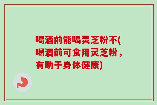喝酒前能喝灵芝粉不(喝酒前可食用灵芝粉，有助于身体健康)