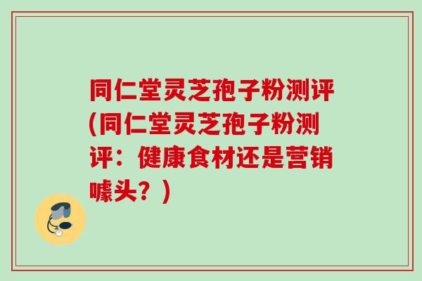 同仁堂灵芝孢子粉测评(同仁堂灵芝孢子粉测评:健康食材还是营销噱头?) 同仁堂灵芝孢子粉测评(同仁堂灵芝孢子粉测评:健康食材还是营销噱头?)