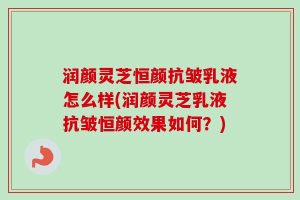 润颜灵芝恒颜抗皱乳液怎么样(润颜灵芝乳液抗皱恒颜效果如何?) 润颜灵芝恒颜抗皱乳液怎么样(润颜灵芝乳液抗皱恒颜效果如何?)