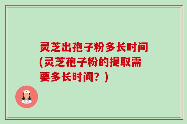 灵芝出孢子粉多长时间(灵芝孢子粉的提取需要多长时间？)