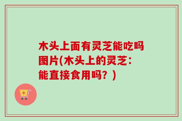 木头上面有灵芝能吃吗图片(木头上的灵芝:能直接食用吗?) 木头上面有灵芝能吃吗图片(木头上的灵芝:能直接食用吗?)