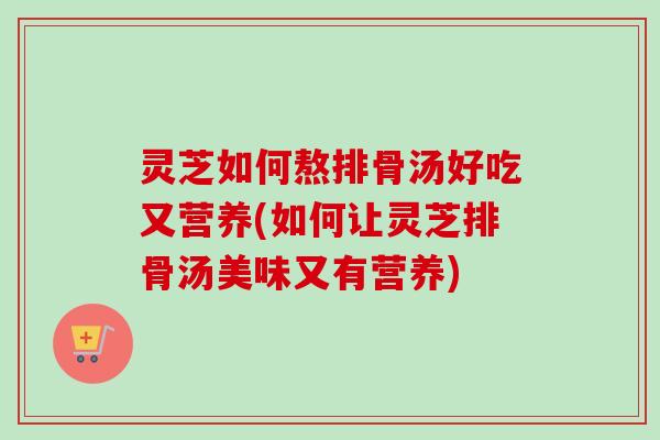 灵芝如何熬排骨汤好吃又营养(如何让灵芝排骨汤美味又有营养) 灵芝如何熬排骨汤好吃又营养(如何让灵芝排骨汤美味又有营养)