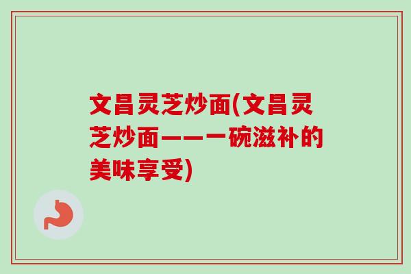 文昌灵芝炒面(文昌灵芝炒面——一碗滋补的美味享受) 文昌灵芝炒面(文昌灵芝炒面——一碗滋补的美味享受)
