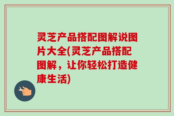 灵芝产品搭配图解说图片大全(灵芝产品搭配图解,让你轻松打造健康生活) 灵芝产品搭配图解说图片大全(灵芝产品搭配图解,让你轻松打造健康生活)