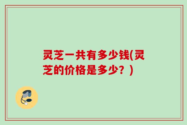 灵芝一共有多少钱(灵芝的价格是多少?) 灵芝一共有多少钱(灵芝的价格是多少?)