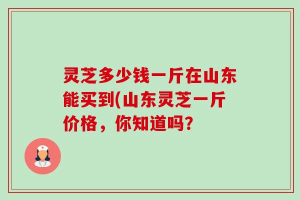 灵芝多少钱一斤在山东能买到(山东灵芝一斤价格,你知道吗? 灵芝多少钱一斤在山东能买到(山东灵芝一斤价格,你知道吗?