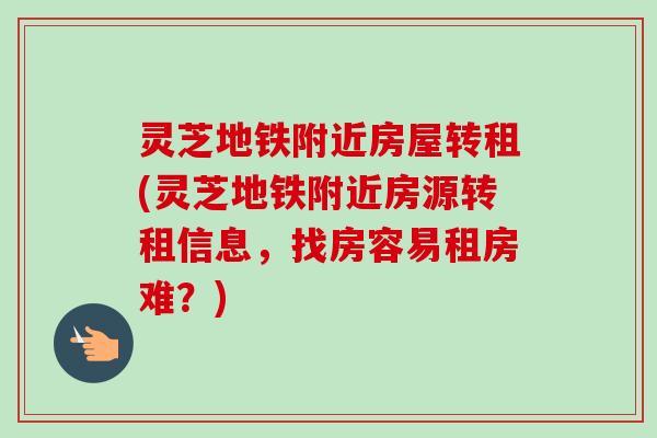 灵芝地铁附近房屋转租(灵芝地铁附近房源转租信息,找房容易租房难?) 灵芝地铁附近房屋转租(灵芝地铁附近房源转租信息,找房容易租房难?)