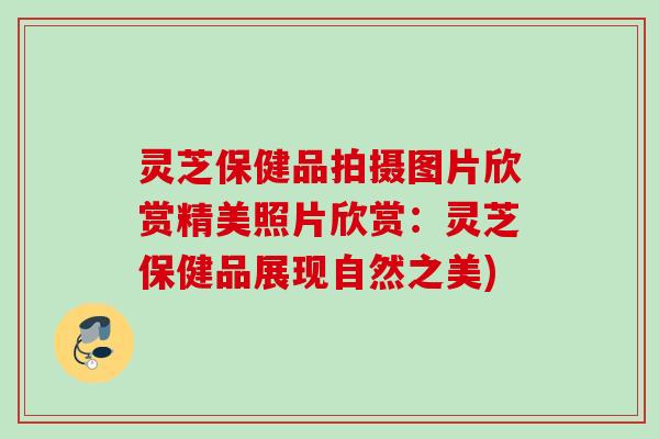 灵芝保健品拍摄图片欣赏精美照片欣赏:灵芝保健品展现自然之美) 灵芝保健品拍摄图片欣赏精美照片欣赏:灵芝保健品展现自然之美)