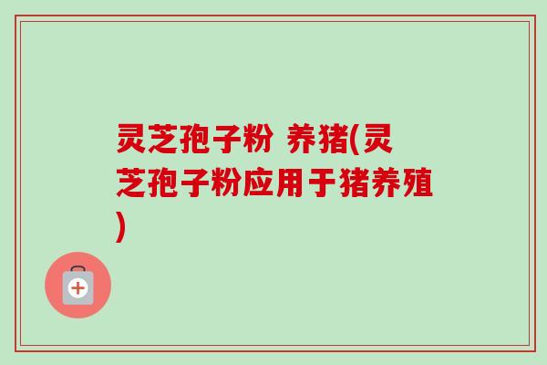 灵芝孢子粉 养猪(灵芝孢子粉应用于猪养殖) 灵芝孢子粉 养猪(灵芝孢子粉应用于猪养殖)