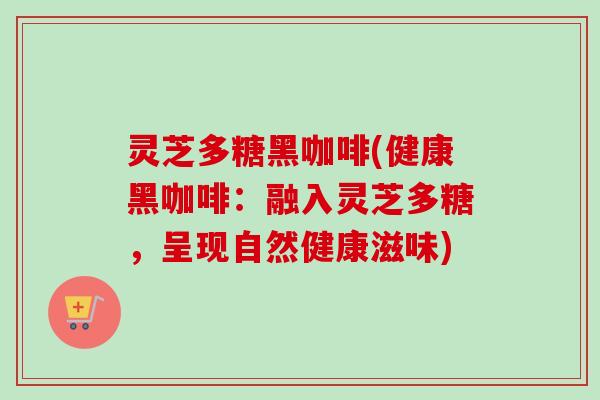 灵芝多糖黑咖啡(健康黑咖啡:融入灵芝多糖,呈现自然健康滋味) 灵芝多糖黑咖啡(健康黑咖啡:融入灵芝多糖,呈现自然健康滋味)