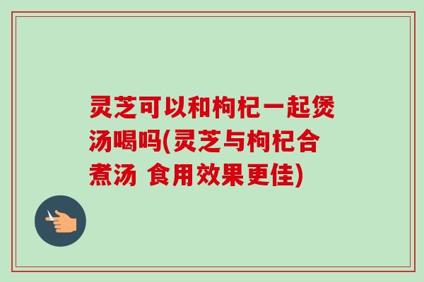 灵芝可以和枸杞一起煲汤喝吗(灵芝与枸杞合煮汤 食用效果更佳)