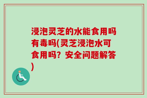 浸泡灵芝的水能食用吗有毒吗(灵芝浸泡水可食用吗?安全问题解答) 浸泡灵芝的水能食用吗有毒吗(灵芝浸泡水可食用吗?安全问题解答)
