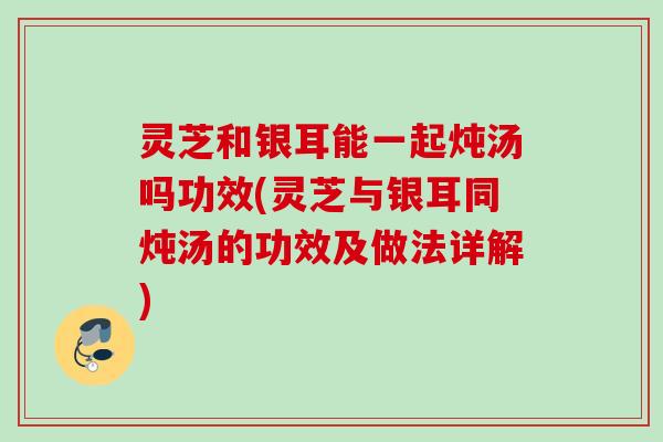 灵芝和银耳能一起炖汤吗功效(灵芝与银耳同炖汤的功效及做法详解)