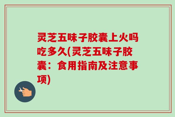 灵芝五味子胶囊上火吗吃多久(灵芝五味子胶囊：食用指南及注意事项)