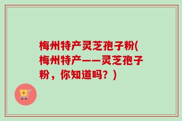 梅州特产灵芝孢子粉(梅州特产——灵芝孢子粉，你知道吗？)