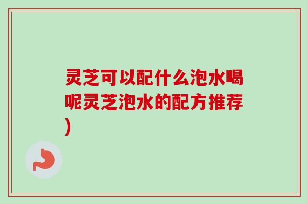 灵芝可以配什么泡水喝呢灵芝泡水的配方推荐) 灵芝可以配什么泡水喝呢灵芝泡水的配方推荐)