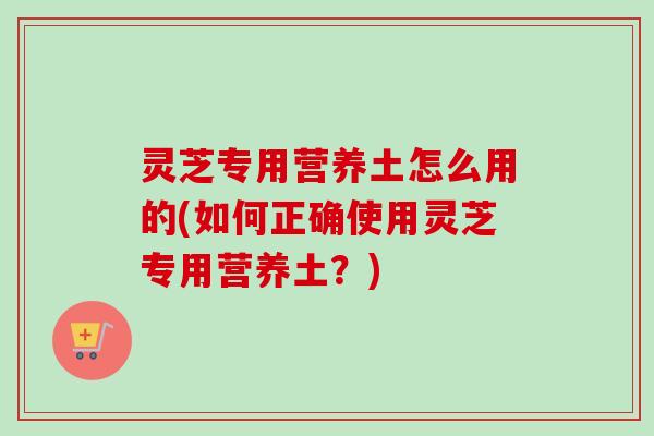 灵芝专用营养土怎么用的(如何正确使用灵芝专用营养土?) 灵芝专用营养土怎么用的(如何正确使用灵芝专用营养土?)