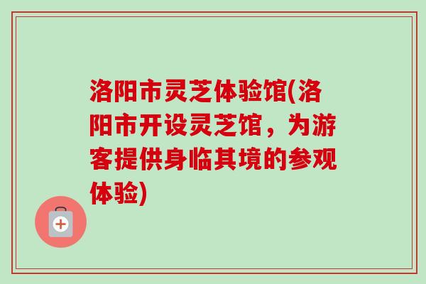 洛阳市灵芝体验馆(洛阳市开设灵芝馆，为游客提供身临其境的参观体验)
