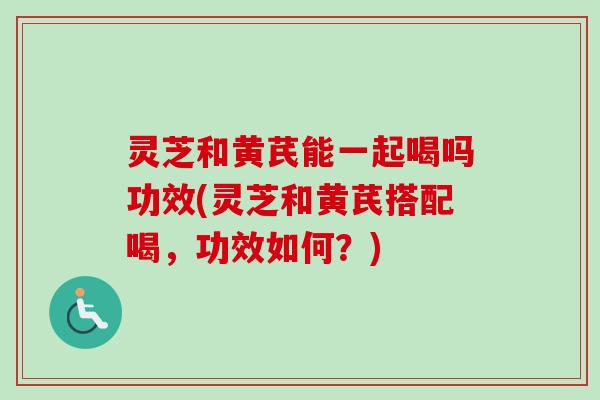 灵芝和黄芪能一起喝吗功效(灵芝和黄芪搭配喝,功效如何?) 灵芝和黄芪能一起喝吗功效(灵芝和黄芪搭配喝,功效如何?)