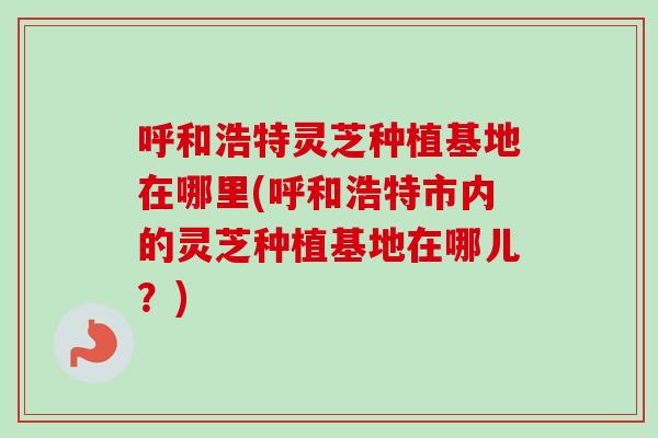 呼和浩特灵芝种植基地在哪里(呼和浩特市内的灵芝种植基地在哪儿?) 呼和浩特灵芝种植基地在哪里(呼和浩特市内的灵芝种植基地在哪儿?)