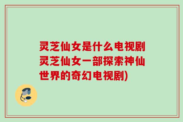 灵芝仙女是什么电视剧灵芝仙女一部探索神仙世界的奇幻电视剧) 灵芝仙女是什么电视剧灵芝仙女一部探索神仙世界的奇幻电视剧)