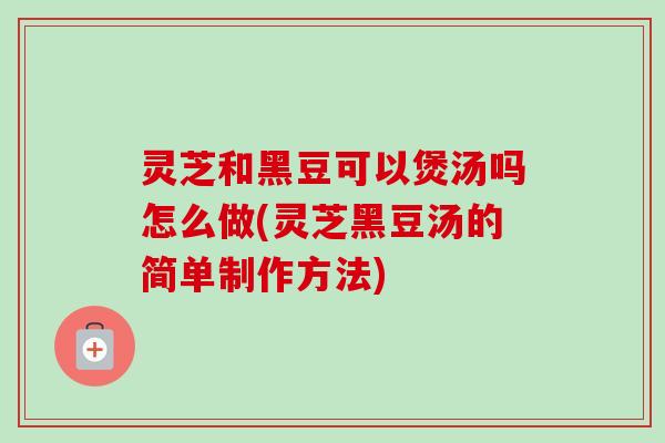 灵芝和黑豆可以煲汤吗怎么做(灵芝黑豆汤的简单制作方法) 灵芝和黑豆可以煲汤吗怎么做(灵芝黑豆汤的简单制作方法)