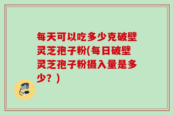 每天可以吃多少克破壁灵芝孢子粉(每日破壁灵芝孢子粉摄入量是多少？)
