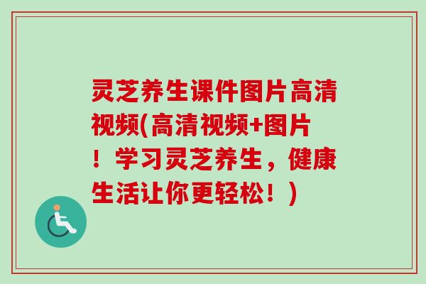 灵芝养生课件图片高清视频(高清视频+图片!学习灵芝养生,健康生活让你更轻松!) 灵芝养生课件图片高清视频(高清视频+图片!学习灵芝养生,健康生活让你更轻松!)