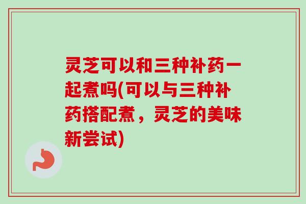 灵芝可以和三种补药一起煮吗(可以与三种补药搭配煮，灵芝的美味新尝试)