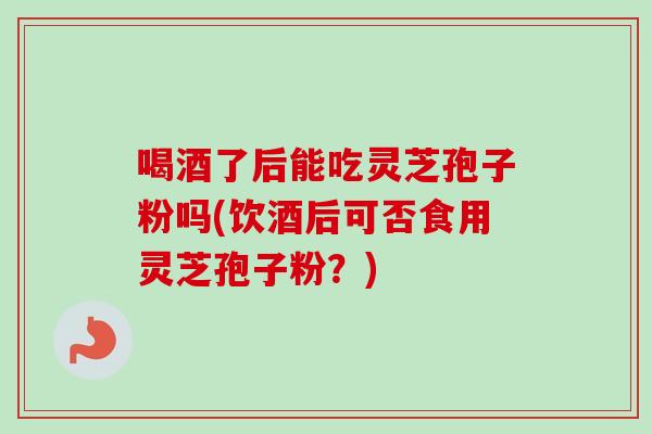 喝酒了后能吃灵芝孢子粉吗(饮酒后可否食用灵芝孢子粉?) 喝酒了后能吃灵芝孢子粉吗(饮酒后可否食用灵芝孢子粉?)