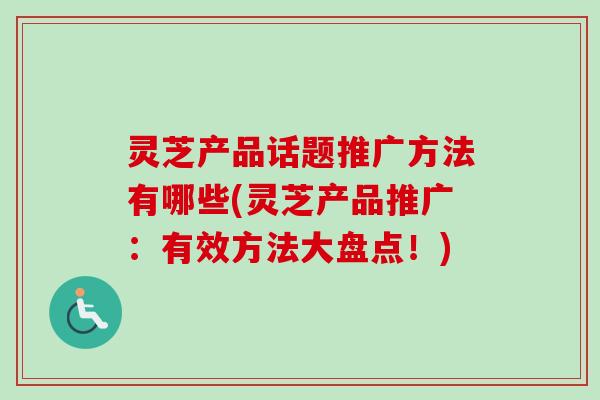 灵芝产品话题推广方法有哪些(灵芝产品推广:有效方法大盘点!) 灵芝产品话题推广方法有哪些(灵芝产品推广:有效方法大盘点!)