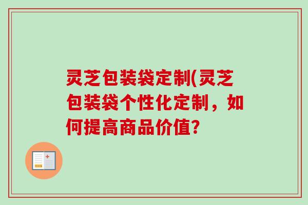 灵芝包装袋定制(灵芝包装袋个性化定制,如何提高商品价值? 灵芝包装袋定制(灵芝包装袋个性化定制,如何提高商品价值?