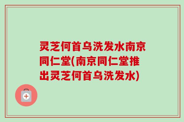 灵芝何首乌洗发水南京同仁堂(南京同仁堂推出灵芝何首乌洗发水)