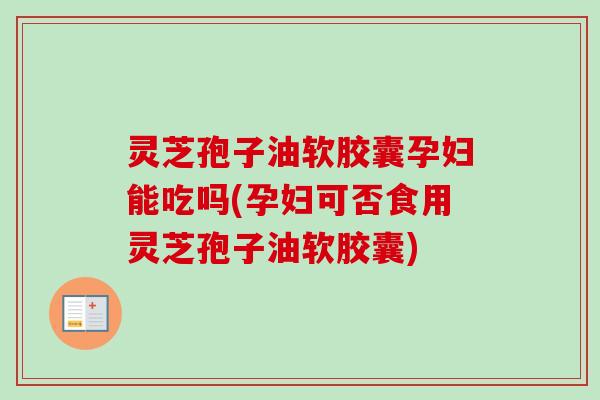 灵芝孢子油软胶囊孕妇能吃吗(孕妇可否食用灵芝孢子油软胶囊)