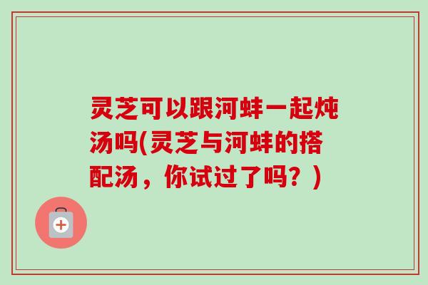 灵芝可以跟河蚌一起炖汤吗(灵芝与河蚌的搭配汤,你试过了吗?) 灵芝可以跟河蚌一起炖汤吗(灵芝与河蚌的搭配汤,你试过了吗?)