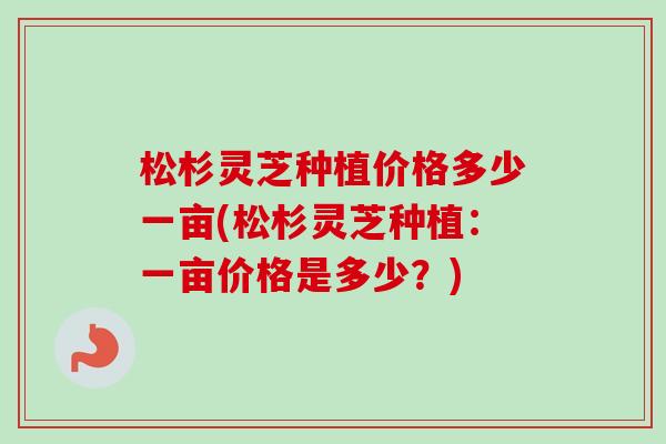 松杉灵芝种植价格多少一亩(松杉灵芝种植：一亩价格是多少？)
