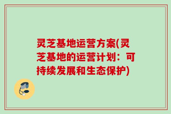灵芝基地运营方案(灵芝基地的运营计划:可持续发展和生态保护) 灵芝基地运营方案(灵芝基地的运营计划:可持续发展和生态保护)