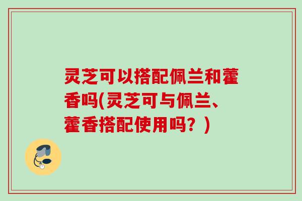 灵芝可以搭配佩兰和藿香吗(灵芝可与佩兰、藿香搭配使用吗？)