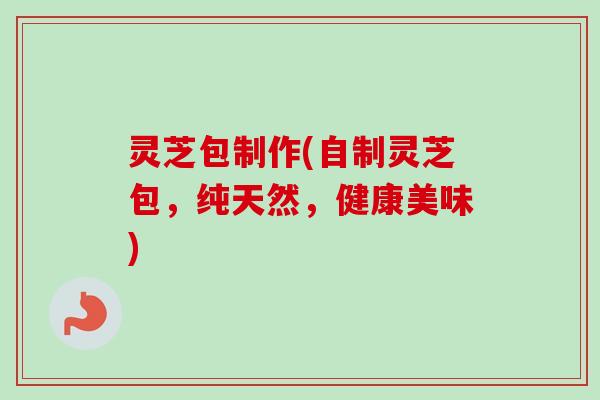 灵芝包制作(自制灵芝包，纯天然，健康美味)