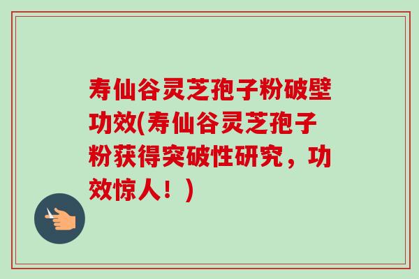 寿仙谷灵芝孢子粉破壁功效(寿仙谷灵芝孢子粉获得突破性研究,功效惊人!) 寿仙谷灵芝孢子粉破壁功效(寿仙谷灵芝孢子粉获得突破性研究,功效惊人!)