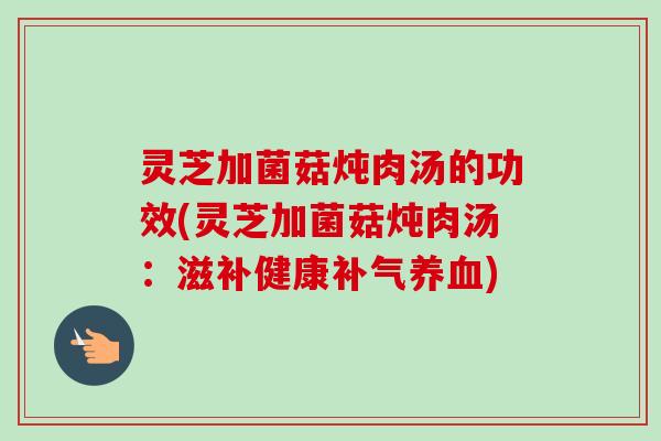灵芝加菌菇炖肉汤的功效(灵芝加菌菇炖肉汤:滋补健康) 灵芝加菌菇炖肉汤的功效(灵芝加菌菇炖肉汤:滋补健康)