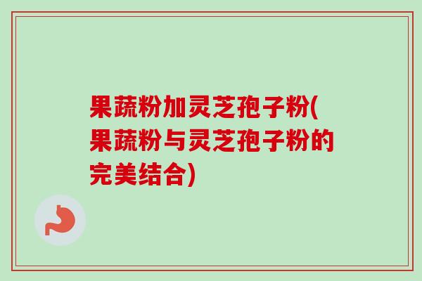 果蔬粉加灵芝孢子粉(果蔬粉与灵芝孢子粉的完美结合) 果蔬粉加灵芝孢子粉(果蔬粉与灵芝孢子粉的完美结合)
