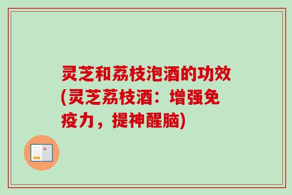 灵芝和荔枝泡酒的功效(灵芝荔枝酒:增强免疫力,提神醒脑) 灵芝和荔枝泡酒的功效(灵芝荔枝酒:增强免疫力,提神醒脑)