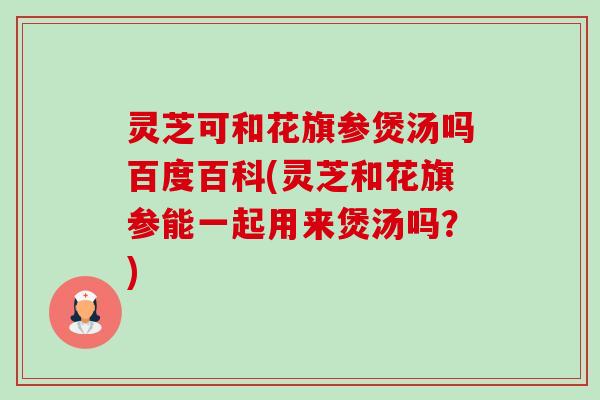 灵芝可和花旗参煲汤吗百度百科(灵芝和花旗参能一起用来煲汤吗？)