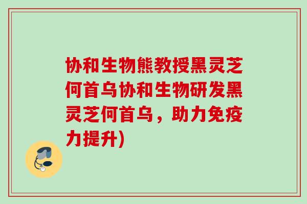协和生物熊教授黑灵芝何首乌协和生物研发黑灵芝何首乌,助力免疫力提升) 协和生物熊教授黑灵芝何首乌协和生物研发黑灵芝何首乌,助力免疫力提升)