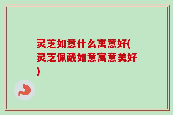 灵芝如意什么寓意好(灵芝佩戴如意寓意美好)