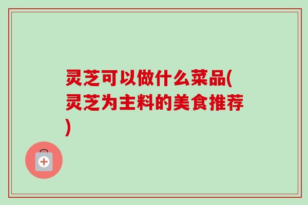 灵芝可以做什么菜品(灵芝为主料的美食推荐) 灵芝可以做什么菜品(灵芝为主料的美食推荐)