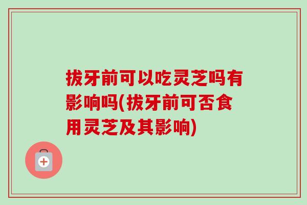 拔牙前可以吃灵芝吗有影响吗(拔牙前可否食用灵芝及其影响)
