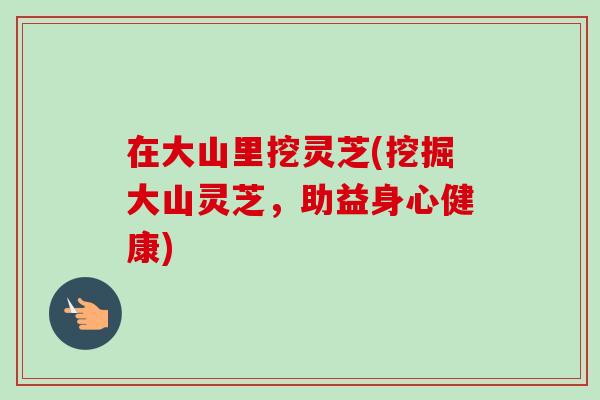 在大山里挖灵芝(挖掘大山灵芝,助益身心健康) 在大山里挖灵芝(挖掘大山灵芝,助益身心健康)